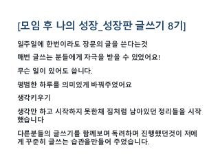 [모임 후 나의 성장_성장판 글쓰기 8기]
일주일에 한번이라도 장문의 글을 쓴다는것
매번 글쓰는 분들에게 자극을 받을 수 있었어요!
무슨 일이 있어도 씁니다.
평범한 하루를 의미있게 바꿔주었어요
생각키우기
생각만 하고 시작하지 못한채 짐처럼 남아있던 정리들을 시작
했습니다
다른분들의 글쓰기를 함께보며 독려하며 진행했던것이 저에
게 꾸준히 글쓰는 습관을만들어 주었습니다.
 