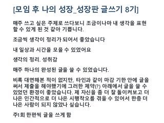 [모임 후 나의 성장_성장판 글쓰기 8기]
매주 쓰고 싶은 주제로 쓰다보니 조금이나마 내 생각을 표현
할 수 있게 된 것 같아 기쁩니다.
조금씩 생각이 정리가 되어서 좋았습니다
내 일상과 시간을 모을 수 있었어요
생각의 정리. 성취감
매주 하나의 완성된 글을 쓸 수 있었습니다.
비록 대면해본 적이 없지만, 타인과 같이 마감 기한 안에 글을
써서 제출을 해야했기에 그러한 제약(?) 아래에서 글을 쓸 수
있었던 환경이 좋았습니다. 제 자신을 좀 더 잘 돌이켜보고 더
나은 인간적으로 더 나은 시행착오를 겪을 수 있어서 한층 더
나은 사람이 되지 않았나 싶습니다.
주1회 한편씩 글을 쓰게 함
 