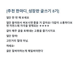 [추천 한마디_성장판 글쓰기 8기]
일단 한 번 해 보세요
일단 들어와서 써보시면 좋을 거 같아요! 다같이 소통하다보
면 자연스레 자극을 받게되는 ㅎㅎㅎㅎ
같이 매주 글을 토해내는 고통을 즐기시지요
일단 참여!
고민거리 절대 아님.
하세요!
글은 잘써야하는게 매일써야한다
 