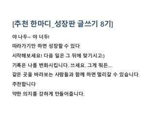 [추천 한마디_성장판 글쓰기 8기]
야 나두~ 야 너두!
따라가기만 하면 성장할 수 있다
시작해보세요! 다음 일은 그 뒤에 맞기시고:)
기록은 나를 변화시킵니다. 쓰세요. 그게 뭐든....
같은 곳을 바라보는 사람들과 함께 하면 멀리갈 수 있습니다.
추천합니다
약한 의지를 강하게 만들어줍니다.
 
