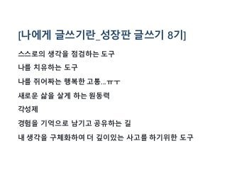 [나에게 글쓰기란_성장판 글쓰기 8기]
스스로의 생각을 점검하는 도구
나를 치유하는 도구
나를 쥐어짜는 행복한 고통...ㅠㅜ
새로운 삶을 살게 하는 원동력
각성제
경험을 기억으로 남기고 공유하는 길
내 생각을 구체화하여 더 깊이있는 사고를 하기위한 도구
 