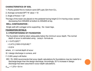 CHARACTERISTICS OF SOIL
1. Poorly graded fine to medium sand (SP) upto 32m from G.L.
2. Average corrected SPT ‘N’ value = 10
3. Angle of friction = 32°
The legs of the tower are placed on the pedestal having height 2.5 m having cross- section
decreasing from 600x600 at bottom to 400x600 at top.
WELL CONFIGURATION :
Single well with outrigger arms supporting the tower legs.
FOUNDATION DETAILS:
5.1.PROPORTIONING OF FOUNDATION
The foundation shall be taken adequately below the minimum scour depth. The normal
depth of scour is estimated using Lacey’s formula as:
d = 0.473 (Q/f)1/3
= 0.473 ((1500+310)/0.68)1/3
= 6.614
where, d = normal depth of scour
Q = design discharge in cumecs, and
f = 0.68 Lacey’s silt factor.
IRC: 78- 2000 recommends that scour depth calculations for foundations may be made for a
discharge larger than the design discharge. Accordingly, 20 % increase in design
discharge has been assumed in scour depth calculations.
dmax = 1.27d = 8.4 m
 