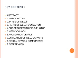 KEY CONTENT :
 ABSTRACT
 1.INTRODUCTION
 2.TYPES OF WELLS
 3.PARTS OF WELL FOUNDATION
 4.PROCEDURE WITH FIELD PHOTOS
 5.METHODOLOGY
 6.FOUNDATION DETAILS
 7.ESTIMATION OF WELL CAPACITY
 8.DESIGN OF WELL COMPONENTS
 9.REFERENCES
 