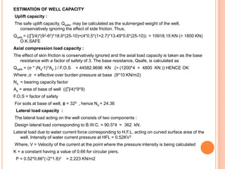 ESTIMATION OF WELL CAPACITY
Uplift capacity :
The safe uplift capacity, Qsafe, may be calculated as the submerged weight of the well,
conservatively ignoring the effect of side friction. Thus,
Qsafe = ((∏/4)*(92-62)*18.9*(25-10)+(4*0.5*(1+2.7)*13.49*0.6*(25-10)) = 10918.15 KN (> 1800 KN)
O.K.SAFE
Axial compression load capacity :
The effect of skin friction is conservatively ignored and the axial load capacity is taken as the base
resistance with a factor of safety of 3. The base resistance, Qsafe, is calculated as
Qsafe = (σ * (Nq-1)*Ap ) / F.O.S = 44582.9696 KN (> (1200*4 = 4800 KN )) HENCE OK
Where ,σ = effective over burden pressure at base (9*10 KN/m2)
Nq = bearing capacity factor
Ap = area of base of well ((∏/4)*9*9)
F.O.S = factor of safety
For soils at base of well, ϕ = 320 , hence Nq = 24.36
Lateral load capacity :
The lateral load acting on the well consists of two components :
Design lateral load corresponding to B.W.C. = 90.5*4 = 362 kN.
Lateral load due to water current force corresponding to H.F.L. acting on curved surface area of the
well. Intensity of water current pressure at HFL = 0.52KV2
Where, V = Velocity of the current at the point where the pressure intensity is being calculated
K = a constant having a value of 0.66 for circular piers.
P = 0.52*0.66*(√2*1.8)2 = 2.223 KN/m2
 