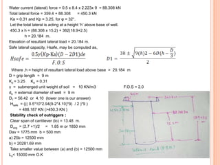 Water current (lateral) force = 0.5 x 8.4 x 2.223x 9 = 88.308 kN
Total lateral force = 359.4 + 88.308 = 450.3 kN
Ka = 0.31 and Kp = 3.25, for φ = 32°.
Let the total lateral is acting at a height ‘h’ above base of well.
450.3 x h = (88.308 x 15.2) + 362(18.9+2.5)
h = 20.184 m.
Elevation of resultant lateral load = 20.184 m.
Safe lateral capacity, Hsafe, may be computed as,
Where ,h = height of resultant lateral load above base = 20.184 m
D = grip length = 9 m
Kp = 3.25 Ka = 0.31
γ = submerged unit weight of soil = 10 KN/m3 F.O.S = 2.0
de = external diameter of well = 9 m
D1 = 56.42 or 4.10 (lower one is our answer)
Hsafe = ((( 0.5*10*2.94(9-2*4.10)*9) / 2 )*9 )
= 488.187 KN (>450.3 KN )
Stability check of outriggers :
Clear span of cantilever (lo) = 13.48 m.
Davg = (2.7 +1)/2 = 1.85 m or 1850 mm
Dav = 1775 mm b = 500 mm
a) 25b = 12500 mm
b) = 20281.69 mm
Take smaller value between (a) and (b) = 12500 mm
Lo< 15000 mm O.K
 