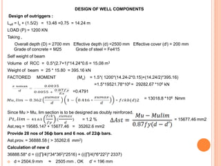 DESIGN OF WELL COMPONENTS
Design of outriggers :
Leff = lo + (1.5/2) = 13.48 +0.75 = 14.24 m
LOAD (P) = 1200 KN
Taking ,
Overall depth (D) = 2700 mm Effective depth (d) =2500 mm Effective cover (dl) = 200 mm
Grade of concrete = M25 Grade of steel = Fe415
Self weight of beam
Volume of RCC = 0.5*(2.7+1)*14.24*0.6 = 15.08 m3
Weight of beam = 25 * 15.80 = 395.16 kN
FACTORED MOMENT (Mu) = 1.5*( 1200*(14.24-2*0.15)+(14.24/2)*395.16)
=1.5*19521.78*106 = 29282.67 *106 kN
=0.4791
= 13018.8 *106 Nmm
Since Mu > Mu, lim section is to be designed as doubly reinforced.
= 1.2 % = 15677.46 mm2
Ast,req = 19585.147 + 15677.46 = 35262.6 mm2
Provide 28 nos of 36ф bars and 6 nos. of 22ф bars.
Ast,prov. = 36888.58 ( > 35262.6 mm2)
Calculation of new d
36888.58* d = (((∏/4)*34*362)*2516) + (((∏/4)*6*222)* 2337)
 d = 2504.9 mm ≈ 2505 mm . OK d’ = 196 mm
 