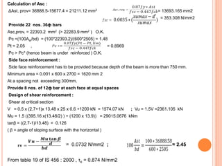Calculation of Asc :
ΔAst, prov= 36888.5-15677.4 = 21211.12 mm2 = 13693.165 mm2
= 353.308 N/mm2
Provide 22 nos. 36ф bars
Asc,prov. = 22393.2 mm2 (> 22283.9 mm2 ) O.K.
Pc =(100Ast/bd) = (100*22393.2)/(600*2505) = 1.48
Pt = 2.05 , = 0.8969
Pc > Pc* (hence beam is under reinforced ) O.K.
Side face reinforcement :
Side face reinforcement has to be provided because depth of the beam is more than 750 mm.
Minimum area = 0.001 x 600 x 2700 = 1620 mm 2
At a spacing not exceeding 300mm.
Provide 8 nos. of 12ф bar at each face at equal spaces
Design of shear reinforcement :
Shear at critical section
V = 0.5 x (2.7+1)x 13.48 x 25 x 0.6 +1200 kN = 1574.07 kN ; Vu = 1.5V =2361.105 kN
Mu = 1.5 ((395.16 x(13.48/2) ) + (1200 x 13.9)) = 29015.0676 kNm
tanβ = ((2.7-1)/13.48) = 0.126
( β = angle of sloping surface with the horizontal )
= 0.0732 N/mm2 ; = 2.45
From table 19 of IS 456 : 2000 , τc = 0.874 N/mm2
 