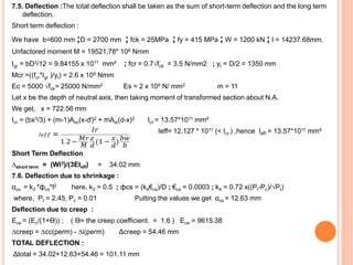 7.5. Deflection :The total deflection shall be taken as the sum of short-term deflection and the long term
deflection.
Short term deflection :
We have b=600 mm ;D = 2700 mm ; fck = 25MPa ; fy = 415 MPa ; W = 1200 kN ; l = 14237.68mm.
Unfactored moment M = 19521.78* 106 Nmm
Igr = bD3/12 = 9.84155 x 1011 mm4 ; fcr = 0.7√fck = 3.5 N/mm2 ; yt = D/2 = 1350 mm
Mcr =((fcr*Igr )/yt) = 2.6 x 109 Nmm
Ec = 5000 √fck= 25000 N/mm2 Es = 2 x 105 N/ mm2 m = 11
Let x be the depth of neutral axis, then taking moment of transformed section about N.A.
We get, x = 722.56 mm
Icr = (bx3/3) + (m-1)Asc(x-dl)2 + mAst(d-x)2 Icr = 13.57*1011 mm4
Ieff= 12.127 * 1011 (< Icr ) ,hence Ieff = 13.57*1011 mm4
Short Term Deflection
∆short term = (Wl3)/(3EIeff) = 34.02 mm
7.6. Deflection due to shrinkage :
αcs = k3 *фcs*l2 here, k3 = 0.5 ; фcs = (k4€cs)/D ; €cs = 0.0003 ; k4 = 0.72 x((Pt-Pc)/√Pt)
where, Pt = 2.45, Pc = 0.01 Putting the values we get αcs = 12.63 mm
Deflection due to creep :
Ece = (Ec/(1+Ɵ)) ; ( Ɵ= the creep coefficient. = 1.6 ) Ece = 9615.38
∆creep = ∆cc(perm) - ∆i(perm) Δcreep = 54.46 mm
TOTAL DEFLECTION :
Δtotal = 34.02+12.63+54.46 = 101.11 mm
 