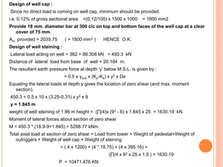 Design of well cap :
Since no direct load is coming on well cap, minimum should be provided.
i.e. 0.12% of gross sectional area =(0.12/100) x 1500 x 1000 = 1800 mm2
Provide 18 mm. diameter bar at 300 c/c on top and bottom faces of the well cap at a clear
cover of 75 mm.
Ast provided = 2035.75 ( > 1800 mm2 ) HENCE O.K.
Design of well steining :
Lateral load acting on well = 362 + 88.308 kN = 450.3 kN
Distance of lateral load from base of well = 20.184 m.
The resultant earth pressure force at depth ‘y’ below M.S.L. is given by :
= 0.5 x γsub x (Kp-Ka) x y2 x De
Equating the lateral loads at depth y gives the location of zero shear (and max. moment
section).
450.3 = 0.5 x 10 x (3.25-0.31) x y2 x 9
y = 1.845 m
weight of well steining of 1.86 m height = (∏/4)x (92 - 6) x 1.845 x 25 = 1630.19 kN
Moment of lateral forces about section of zero shear
M = 450.3 * (18.9-9+1.845) = 5288.77 kNm
Total axial load at section of zero shear = Load from tower + Weight of pedestal+Weight of
outriggers + Weight of well cap + Weight of steining
= ( 4 x 1200) + (4 * 18.75) + (4 x 395.16) +
(∏/4 x 92 x 25 x 1.5 ) + 1630.19
P = 10471.476 KN
 