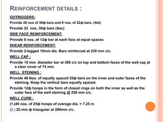 REINFORCEMENT DETAILS :
OUTRIGGERS:
Provide 28 nos of 36ф bars and 6 nos. of 22ф bars. (Ast)
Provide 22 nos. 36ф bars (Asc)
SIDE FACE REINFORCEMENT:
Provide 8 nos. of 12ф bar at each face at equal spaces
SHEAR REINFORCEMENT:
Provide 2-legged 10mm dia. Bars reinforced at 230 mm c/c.
WELL CAP :
Provide 18 mm. diameter bar at 300 c/c on top and bottom faces of the well cap at
a clear cover of 75 mm.
WELL STEINING :
Provide 48 Nos. of equally spaced 25ф bars on the inner and outer faces of the
steining. Keep the vertical bars equally spaced.
Provide 12ф hoops in the form of closed rings on both the inner as well as the
outer face of the well steining @ 250 mm c/c.
WELL CURB :
(1.)40 nos. of 25ф hoops of average dia. = 7.25 m.
(2.) 20 mm ф triangular at 280mm c/c.
 