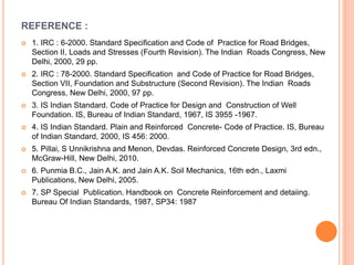 REFERENCE :
 1. IRC : 6-2000. Standard Specification and Code of Practice for Road Bridges,
Section II, Loads and Stresses (Fourth Revision). The Indian Roads Congress, New
Delhi, 2000, 29 pp.
 2. IRC : 78-2000. Standard Specification and Code of Practice for Road Bridges,
Section VII, Foundation and Substructure (Second Revision). The Indian Roads
Congress, New Delhi, 2000, 97 pp.
 3. IS Indian Standard. Code of Practice for Design and Construction of Well
Foundation. IS, Bureau of Indian Standard, 1967, IS 3955 -1967.
 4. IS Indian Standard. Plain and Reinforced Concrete- Code of Practice. IS, Bureau
of Indian Standard, 2000, IS 456: 2000.
 5. Pillai, S Unnikrishna and Menon, Devdas. Reinforced Concrete Design, 3rd edn.,
McGraw-Hill, New Delhi, 2010.
 6. Punmia B.C., Jain A.K. and Jain A.K. Soil Mechanics, 16th edn., Laxmi
Publications, New Delhi, 2005.
 7. SP Special Publication. Handbook on Concrete Reinforcement and detaiing.
Bureau Of Indian Standards, 1987, SP34: 1987
 