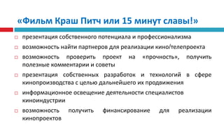«Фильм Краш Питч или 15 минут славы!»презентация собственного потенциала и профессионализмавозможность найти партнеров для реализации кино/телепроектавозможность проверить проект на «прочность», получить полезные комментарии и советыпрезентация собственных разработок и технологий в сфере кинопроизводства с целью дальнейшего их продвиженияинформационное освещение деятельности специалистов киноиндустриивозможность получить финансирование для реализации кинопроектов