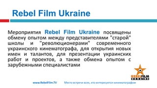 Rebel Film UkraineМероприятияRebel Film Ukraineпосвящены обмену опытом между представителями "старой" школы и "революционерами"современного украинского кинематографа, для открытия новых имен и талантов, для презентации украинских работ и проектов, а также обмена опытом с зарубежными специалистамиwww.RebelFilm.TVМесто встречи всех, кто интересуется кинематографом