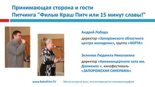 Принимающая сторона и гостиПитчинга "Фильм Краш Питч или 15 минут славы!"Андрей Лобода директор«Запорожского областного центра молодежи», группа«ХОРТА»Зеленюк Людмила Николаевна директор «Киноконцертного зала им. Довженко », кинофестиваль «ЗАПОРОЖСКАЯ СИНЕРАМА»www.RebelFilm.TVМесто встречи всех, кто интересуется кинематографом