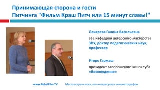 Принимающая сторона и гостиПитчинга "Фильм Краш Питч или 15 минут славы!"Локарева Галина Васильевназав.кафедрой актерского мастерства ЗНУ, доктор педагогических наук, профессорИгорь Гармашпрезидент запорожского киноклуба «Восхождение»www.RebelFilm.TVМесто встречи всех, кто интересуется кинематографом