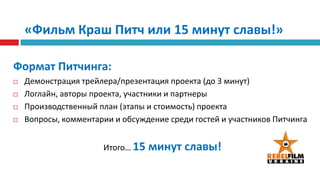 «Фильм Краш Питч или 15 минут славы!»Формат Питчинга:Демонстрация трейлера/презентация проекта (до 3 минут)Логлайн, авторы проекта, участники и партнерыПроизводственный план (этапы и стоимость) проектаВопросы, комментарии и обсуждение среди гостей и участников ПитчингаИтого…15 минут славы!