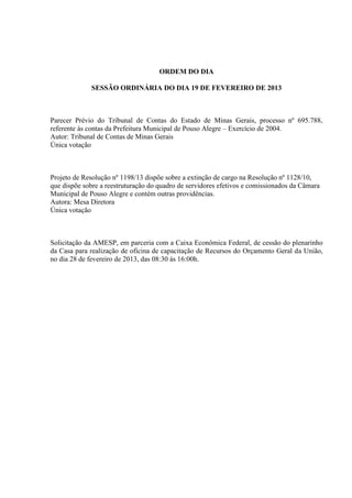 ORDEM DO DIA
SESSÃO ORDINÁRIA DO DIA 19 DE FEVEREIRO DE 2013
Parecer Prévio do Tribunal de Contas do Estado de Minas Gerais, processo nº 695.788,
referente às contas da Prefeitura Municipal de Pouso Alegre – Exercício de 2004.
Autor: Tribunal de Contas de Minas Gerais
Única votação
Projeto de Resolução nº 1198/13 dispõe sobre a extinção de cargo na Resolução nº 1128/10,
que dispõe sobre a reestruturação do quadro de servidores efetivos e comissionados da Câmara
Municipal de Pouso Alegre e contém outras providências.
Autora: Mesa Diretora
Única votação
Solicitação da AMESP, em parceria com a Caixa Econômica Federal, de cessão do plenarinho
da Casa para realização de oficina de capacitação de Recursos do Orçamento Geral da União,
no dia 28 de fevereiro de 2013, das 08:30 às 16:00h.