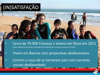 (IN)SATISFAÇÃO




•   Cerca de 70.000 Crianças e Jovens em Risco em 2011
    Fonte: Relatório Anual da Comissão de Protecção de Crianças e Jovens em Risco


•   Vivem em Bairros com perpectivas desfavoráveis
•   Correm o risco de se tornarem pais com carreiras
    sociais desfavoráveis
 