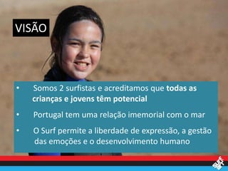 VISÃO



•   Somos 2 surfistas e acreditamos que todas as
    crianças e jovens têm potencial
•   Portugal tem uma relação imemorial com o mar
•   O Surf permite a liberdade de expressão, a gestão
    das emoções e o desenvolvimento humano
 