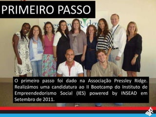 PRIMEIRO PASSO




  O primeiro passo foi dado na Associação Pressley Ridge.
  Realizámos uma candidatura ao II Bootcamp do Instituto de
  Empreendedorismo Social (IES) powered by INSEAD em
  Setembro de 2011.
 