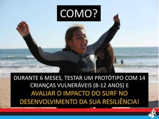 COMO?




DURANTE 6 MESES, TESTAR UM PROTÓTIPO COM 14
    CRIANÇAS VULNERÁVEIS (8-12 ANOS) E
    AVALIAR O IMPACTO DO SURF NO
 DESENVOLVIMENTO DA SUA RESILIÊNCIA!
 