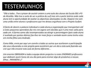 TESTEMUNHOS
"Olá a todos...Tive o prazer de assistir ontem a uma aula dos alunos da Escola EB1 nº3
de Alcoitão. Não tive a sorte de ver a prática do surf mas sim a parte teórica onde cada
aluno tem a oportunidade de avaliar os objectivos alcançados no dia. Deparei-me com
uma união entre alunos e professores que me deixou orgulhosa com o Projeto Surfart.

O facto de darem a palavra individual a cada aluno,a organização que transportam até
a estes pequenos aprendizes faz me crer;agora sem dúvidas que è uma mais valia para
cada um. A forma como são recompensados ao atingir a percentagem (pois cada aluno
é avaliado por pontos diários) faz-lhes ter mais força e vontade assim como tenho visto
em minha filha Lara Andrade.

Como Mãe, envio por aqui um convite a todas as outras que aceitaram a participação
dos seus educandos a este projeto para assistirem por um dia a esta aula fazendo-vos
crer que irão encarar esta aula de forma diferente...

Um enorme OBRIGADA a toda a equipa deste projecto e a estes ENORMES professores
que abdicam assim horas do seu dia para para ensinar algo de produtivo a nossos
filhos...PARABÉNS ;)"
 