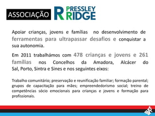 ASSOCIAÇÃO

Apoiar crianças, jovens e famílias
                              no desenvolvimento de
ferramentas para ultrapassar desafios e conquistar a
sua autonomia.
Em 2011 trabalhámos com 478 crianças e jovens e 261
famílias nos Concelhos da Amadora, Alcácer do
Sal, Porto, Sintra e Sines e nos seguintes eixos:

Trabalho comunitário; preservação e reunificação familiar; formação parental;
grupos de capacitação para mães; empreendedorismo social; treino de
competências sócio emocionais para crianças e jovens e formação para
profissionais.
 