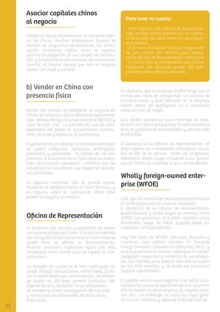 Asociar capitales chinos
al negocio
Debido al rápido incremento en el consumo interno de China, muchos empresarios buscan la
manera de asegurarse los productos con anticipación. Incorporar capital chino al negocio
permite la utilización de los canales de distribución y conocimiento del mercado del empresario
oriental, al mismo tiempo que éste se asegura
contar con stock y calidad.

b) Vender en China con
presencia física
Existen tres formas de establecer un negocio en
China con presencia física: Oﬁcina de Representación, Wholly Foreign-Owned Enterprise (WFOE) y
Joint Venture (JV). La elección de una de ellas,
dependerá del grado de conocimiento, compromiso, recursos y objetivos de la empresa.
El gobierno chino cataloga la inversión extranjera
en cuatro categorías: alentadas, restringidas,
prohibidas y permitidas. El listado de las tres
primeras se encuentra en la “Guía para las industrias con inversión extranjera” , mientras que las
industrias no incluidas en ese listado se consideran permitidas.
En algunas industrias sólo es posible operar
mediante el establecimiento de Joint Ventures, y
en algunos casos la contraparte china debe
poseer la mayoría accionaria.

Oﬁcina de Representación
Es la forma más sencilla y económica de contar
con presencia física en China. Si todos los trámites
son realizados de forma correcta, en tres meses se
puede tener la oﬁcina en funcionamiento.
Muchas empresas argentinas optan por esta
modalidad como primer paso de ingreso al mercado chino.
Su margen de acción es el más restringido: no
puede realizar transacciones comerciales, facturar ni recibir dinero por cuenta propia. Sin embargo puede ser útil para generar contactos, dar
soporte técnico, colaborar en las actividades
de marketing, hacer investigación de mercado
y monitorear las actividades del socio local,
entre otras.

Para tener en cuenta:
- Para registrar una Oﬁcina de Representación, se debe contar primero con un contrato de alquiler del local sobre el cual se ﬁjará
el domicilio.
- A la hora de alquilar el local, asegurarse
de que cuenta con licencia para operar
como Oﬁcina de Representación extranjera.
- En China sólo se permite tener una oﬁcina
registrada por dirección postal. No está
permitido tener oﬁcinas virtuales.

Es necesario que la empresa madre tenga por lo
menos dos años de antigüedad. La licencia de
funcionamiento y aval bancario de la empresa
madre deben ser legalizados en el consulado
chino del país de origen.
Una opción económica para comenzar es instalarse en un Centro de Negocios. De esta manera se
evita el gasto inicial en mobiliario y permite más
ﬂexibilidad.
El personal de la Oﬁcina de Representación no
debe superar los 4 empleados extranjeros, incluidos el jefe de la oﬁcina. Todos los empleados
extranjeros deben pagar impuesto a las ganancias en China, sin importar si son o no residentes.

Wholly foreign-owned enterprise (WFOE)
Este tipo de entidad de responsabilidad limitada
es 100% propiedad del inversor extranjero.
A diferencia de la Oﬁcina de Representación,
puede facturar y recibir pagos en moneda china
(RMB). Las ganancias se pueden repatriar como
dividendos, luego de haber pagado todos los
impuestos correspondientes.
Hay tres tipos de WFOEs: Servicios, Industria y
Comercio. Esta última también es llamada
Foreign Invested Commercial Enterprise (FICE), y
es la que permite al inversor extranjero la comercialización mayorista y minorista de sus productos. Los trámites para obtener esta última suelen
ser los más estrictos, y no todas las provincias
aceptan este formato.
El capital mínimo para registrar una WFOE equivaldrá a los costos de operación durante el primer
año de existencia de la empresa (ej. alquiler, salarios, etc.). Sin embargo, no existe una regla general a nivel nacional, y depende tanto del tipo de

 