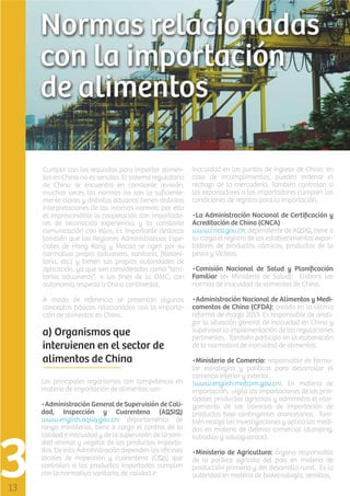Cumplir con los requisitos para importar alimentos en China no es sencillo. El sistema regulatorio
de China se encuentra en constante revisión,
muchas veces las normas no son lo suﬁcientemente claras y distintas aduanas tienen distintas
interpretaciones de las mismas normas: por ello
es imprescindible la cooperación con importadores de reconocida experiencia, y la constante
comunicación con ellos. Es importante destacar
también que las Regiones Administrativas Especiales de Hong Kong y Macao se rigen por su
normativa propia (aduanera, sanitaria, ﬁtosanitaria, etc.) y tienen sus propias autoridades de
aplicación, ya que son considerados como “territorios aduaneros”, a los ﬁnes de la OMC, con
autonomía respecto a China continental.

inocuidad en los puntos de ingreso de China: en
caso de incumplimientos, pueden ordenar el
rechazo de la mercadería. También controlan si
los exportadores o los importadores cumplen las
condiciones de registro para la importación.

A modo de referencia se presentan algunos
conceptos básicos relacionados con la importación de alimentos en China.

•Administración Nacional de Alimentos y Medicamentos de China (CFDA): creado en la última
reforma de marzo 2013. Es responsable de analizar la situación general de inocuidad en China y
supervisar la implementación de las regulaciones
pertinentes. También participa en la elaboración
de la normativa de inocuidad de alimentos.

a) Organismos que
intervienen en el sector de
alimentos de China
Los principales organismos con competencia en
materia de importación de alimentos son:
•Administración General de Supervisión de Calidad, Inspección y Cuarentena (AQSIQ)
www.english.aqsiq.gov.cn: departamento de
rango ministerial, tiene a cargo el control de la
calidad e inocuidad y de la supervisión de la sanidad animal y vegetal de los productos importados. De esta Administración dependen las oﬁcinas
locales de inspección y cuarentena (CIQs) que
controlan si los productos importados cumplen
con la normativa sanitaria, de calidad e

•La Administración Nacional de Certiﬁcación y
Acreditación de China (CNCA) www.cnca.gov.cn: dependiente de AQSIQ, tiene a
su cargo el registro de los establecimientos exportadores de productos cárnicos, productos de la
pesca y lácteos.
•Comisión Nacional de Salud y Planiﬁcación
Familiar (ex Ministerio de Salud): Elabora las
normas de inocuidad de alimentos de China.

•Ministerio de Comercio: responsable de formular estrategias y políticas para desarrollar el
comercio interior y exterior.
(www.english.mofcom.gov.cn). En materia de
importación, vigila las importaciones de los principales productos agrícolas y administra el otorgamiento de las licencias de importación de
productos bajo contingentes arancelarios. También realiza las investigaciones y aplica las medidas en materia de defensa comercial (dumping,
subsidios y salvaguardas).
•Ministerio de Agricultura: órgano responsable
de la política agrícola del país en materia de
producción primaria y del desarrollo rural. Es la
autoridad en materia de biotecnología, semillas,

 