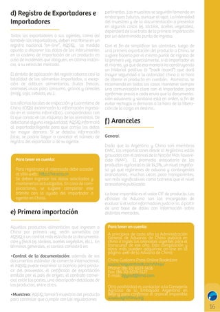d) Registro de Exportadores e
Importadores
Todos los exportadores o sus agentes, como así
también los importadores, deben inscribirse en un
registro nacional “on-line”, AQSIQ. La medida
apunta a disponer los datos de los intervinientes
en la cadena de importación de un producto en
caso de incidentes que obliguen, en última instancia, a su retiro del mercado.
El ámbito de aplicación del registro abarca casi la
totalidad de los alimentos importados, a excepción de aditivos alimentarios, frutas frescas,
animales vivos para consumo, granos y cereales
(maíz, soja, cebada, etc.).
Las oﬁcinas locales de inspección y cuarentena de
China (CIQs) examinarán la información ingresada en el sistema informático, comparándola con
la que consta en las etiquetas de los alimentos. De
detectarse alguna irregularidad, AQSIQ informará
al exportador/agente para que corrija los datos
sin mayor demora. Si se detecta información
falsa, se podría llegar a cancelar el número de
registro del exportador o de su agente.

Para tener en cuenta:
Para registrarse el interesado debe acceder
al sitio web: h p://ire.eciq.cn
Se deben ingresar los datos solicitados y
mantenerlos actualizados. En caso de complicaciones, se sugiere completar este
trámite con la ayuda del importador o
agente en China.

e) Primera importación
Aquellos productos alimenticios que ingresen a
China por primera vez, serán sometidos por
AQSIQ a un control más estricto de la documentación y físico (ej. lácteos, aceites vegetales, etc.). En
términos generales, el control consistirá en:
•Control de la documentación: además de los
documentos estándar de comercio internacional,
el AQSIQ puede examinar la licencia para producir del proveedor, el certiﬁcado de exportación
emitido por el país de origen, el contrato comercial entre las partes, una descripción detallada de
los productos, entre otros.
•Muestreo: AQSIQ tomará muestras del producto
para controlar que cumple con las regulaciones

pertinentes. Las muestras se seguirán tomando en
embarques futuros, aunque al azar. La intensidad
del muestreo y de la documentación a presentar
en algunos casos (ej. lácteos, aceites vegetales),
dependerá de si se trata de la primera importación
por un determinado punto de ingreso.
Con el ﬁn de simpliﬁcar los controles, luego de
una primera exportación del producto a China, se
sugiere hacerlo por el mismo punto de ingreso de
la primera vez, especialmente, si el importador es
el mismo, ya que de esa manera ira construyendo
un historial positivo (o “track record”) que dará
mayor seguridad a la autoridad china a la hora
de liberar el producto en cuestión. Asimismo, se
recomienda en todos los casos mantener siempre
una comunicación clara con el importador, para
conﬁrmar previo a cada envío que la documentación aduanera y sanitaria está en orden, a ﬁn de
evitar rechazos o demoras a la hora de la liberación de la carga en destino..

f) Aranceles
General
Dado que la Argentina y China son miembros
OMC, las importaciones desde la Argentina están
gravadas con el arancel de la Nación Más Favorecida (NMF). El promedio arancelario de los
productos agrícolas es de 14,5%, un nivel engañoso ya que regímenes de aduana y contingentes
arancelarios, muchas veces poco transparentes,
son más signiﬁcativos como barreras que el nivel
arancelario publicado.
La base imponible es el valor CIF de producto. Los
oﬁciales de Aduana son los encargados de
evaluar si el valor informado es justo o no, a partir
de una base de datos con información sobre
distintos mercados.
Para tener en cuenta:
A principios de cada año la Administración
General de Aduanas de China publica en
chino e inglés los aranceles vigentes para el
transcurso de ese año. Esta compilación y
otras más pueden adquirirse on-line en la
página web de la Aduana de China:
China Customs Press Online Bookstore
www.haiguanbook.com/shop/
Phone: (86 10) 6519-5616
Fax: (86 10) 6519-5127
E-mail: bjjyssd@sina.com
Otra posibilidad es contactar a la Consejería
Agrícola de la Embajada Argentina en
Beijing para conﬁrmar el arancel imponible
www.agrichina.org

C

M

Y

CM

MY

CY

CMY

K

 