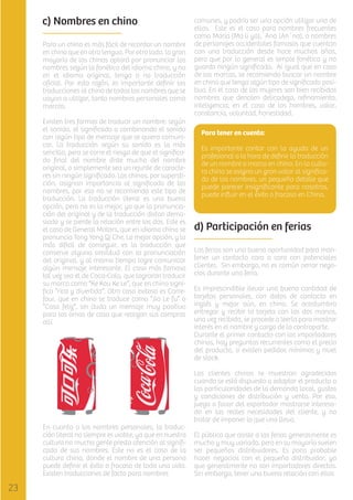 c) Nombres en chino
Para un chino es más fácil de recordar un nombre
en chino que en otra lengua. Por otro lado, la gran
mayoría de los chinos optará por pronunciar los
nombres según la fonética del idioma chino, y no
en el idioma original, tenga o no traducción
oﬁcial. Por esta razón, es importante deﬁnir las
traducciones al chino de todos los nombres que se
vayan a utilizar, tanto nombres personales como
marcas.
Existen tres formas de traducir un nombre: según
el sonido, el signiﬁcado o combinando el sonido
con algún tipo de mensaje que se quiera comunicar. La traducción según su sonido es la más
sencilla, pero se corre el riesgo de que el signiﬁcado ﬁnal del nombre diste mucho del nombre
original, o simplemente sea un rejunte de caracteres sin ningún signiﬁcado. Los chinos, por superstición, asignan importancia al signiﬁcado de las
nombres, por eso no se recomienda este tipo de
traducción. La traducción literal es una buena
opción, pero no es la mejor, ya que la pronunciación del original y de la traducción distan demasiado y se pierde la relación entre los dos. Este es
el caso de General Motors, que en idioma chino se
pronuncia Tong Yong Qi Che. La mejor opción, y la
más diﬁcil de conseguir, es la traducción que
conserve alguna similitud con la pronunciación
del original, y al mismo tiempo logre comunicar
algún mensaje interesante. El caso más famoso
tal vez sea el de Coca-Cola, que lograron traducir
su marca como “Ke Kou Ke Le”, que en chino signiﬁca “rica y divertida”. Otro caso exitoso es Carrefour, que en chino se traduce como “Jia Le fu” o
“Casa feliz”, sin duda un mensaje muy positivo
para las amas de casa que realizan sus compras
allí.

En cuanto a los nombres personales, la traducción literal no siempre es viable, ya que en nuestra
cultura no mucha gente presta atención al signiﬁcado de sus nombres. Este no es el caso de la
cultura china, donde el nombre de una persona
puede deﬁnir el éxito o fracaso de toda una vida.
Existen traducciones de facto para nombres

comunes, y podría ser una opción utilizar una de
ellas. Este es el caso para nombres frecuentes
como Maria (Ma li ya), Ana (An´na), o nombres
de personajes occidentales famosos que cuentan
con una traducción desde hace muchos años,
pero que por lo general es simple fonética y no
guarda ningún signiﬁcado. Al igual que en caso
de las marcas, se recomienda buscar un nombre
en chino que tenga algún tipo de signiﬁcado positivo. En el caso de las mujeres son bien recibidos
nombres que denoten delicadeza, reﬁnamiento,
inteligencia; en el caso de los hombres, valor,
constancia, voluntad, honestidad.
Para tener en cuenta:
Es importante contar con la ayuda de un
profesional a la hora de deﬁnir la traducción
de un nombre o marca en chino. En la cultura china se asigna un gran valor al signiﬁcado de los nombres, un pequeño detalle que
puede parecer insigniﬁcante para nosotros,
puede inﬂuir en el éxito o fracaso en China.

d) Participación en ferias
Las ferias son una buena oportunidad para mantener un contacto cara a cara con potenciales
clientes. Sin embargo, no es común cerrar negocios durante una feria.
Es imprescindible llevar una buena cantidad de
tarjetas personales, con datos de contacto en
inglés y mejor aún, en chino. Se acostumbra
entregar y recibir la tarjeta con las dos manos,
una vez recibida, se procede a leerla para mostrar
interés en el nombre y cargo de la contraparte.
Durante el primer contacto con los importadores
chinos, hay preguntas recurrentes como el precio
del producto, si existen pedidos mínimos y nivel
de stock.
Los clientes chinos se muestran agradecidos
cuando se está dispuesto a adaptar el producto a
las particularidades de la demanda local, gustos
y condiciones de distribución y venta. Por eso,
juega a favor del exportador mostrarse interesado en las reales necesidades del cliente, y no
tratar de imponer lo que uno lleva.
El público que asiste a las ferias generalmente es
mucho y muy variado, pero en su mayoría suelen
ser pequeños distribuidores. Es poco probable
hacer negocios con el pequeño distribuidor, ya
que generalmente no son importadores directos.
Sin embargo, tener una buena relación con ellos

 