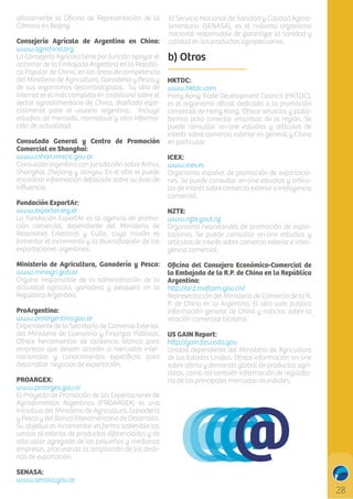 oﬁcialmente la Oﬁcina de Representación de la
Cámara en Beijing.
Consejería Agrícola de Argentina en China:
www.agrichina.org
La Consejería Agrícola tiene por función apoyar el
accionar de la Embajada Argentina en la República Popular de China, en las áreas de competencia
del Ministerio de Agricultura, Ganadería y Pesca y
de sus organismos descentralizados. Su sitio de
internet es el más completo en castellano sobre el
sector agroalimentario de China, diseñado especialmente para el usuario argentino. Incluye
estudios de mercado, normativa y otra información de actualidad.
Consulado General y Centro de Promoción
Comercial en Shanghai:
www.cshan.mrecic.gov.ar
Consulado argentino con jurisdicción sobre Anhui,
Shanghai, Zhejiang y Jiangsu. En el sitio se puede
encontrar información detallada sobre su área de
inﬂuencia.
Fundación ExportAr:
www.exportar.org.ar
La Fundación ExportAr es la agencia de promoción comercial, dependiente del Ministerio de
Relaciones Exteriores y Culto, cuya misión es
fomentar el incremento y la diversiﬁcación de las
exportaciones argentinas.
Ministerio de Agricultura, Ganadería y Pesca:
www.minagri.gob.ar
Organo responsable de la administración de la
actividad agrícola, ganadera y pesquera en la
República Argentina.
ProArgentina:
www.proargentina.gov.ar
Dependiente de la Secretaría de Comercio Exterior,
del Ministerio de Economía y Finanzas Públicas.
Ofrece herramientas de asistencia técnica para
empresas que deseen acceder a mercados internacionales y conocimientos especíﬁcos para
desarrollar negocios de exportación.
PROARGEX:
www.proargex.gov.ar
El Proyecto de Promoción de las Exportaciones de
Agroalimentos Argentinos (PROARGEX) es una
iniciativa del Ministerio de Agricultura, Ganadería
y Pesca y del Banco Interamericano de Desarrollo.
Su objetivo es incrementar en forma sostenible las
ventas al exterior de productos diferenciados y de
alto valor agregado de las pequeñas y medianas
empresas, procurando la ampliación de los destinos de exportación.
SENASA:
www.senasa.gov.ar

El Servicio Nacional de Sanidad y Calidad Agroalimentaria (SENASA), es el máximo organismo
nacional responsable de garantizar la sanidad y
calidad en los productos agropecuarios.

b) Otros
HKTDC:
www.hktdc.com
Hong Kong Trade Development Council (HKTDC),
es el organismo oﬁcial dedicado a la promoción
comercial de Hong Kong. Ofrece servicios y plataformas para conectar empresas de la región. Se
puede consultar on-line estudios y artículos de
interés sobre comercio exterior en general y China
en particular.
ICEX:
www.icex.es
Organismo español de promoción de exportaciones. Se puede consultar on-line estudios y artículos de interés sobre comercio exterior e inteligencia
comercial.
NZTE:
www.nzte.govt.nz
Organismo neocelandés de promoción de exportaciones. Se puede consultar on-line estudios y
artículos de interés sobre comercio exterior e inteligencia comercial.
Oﬁcina del Consejero Económico-Comercial de
la Embajada de la R.P. de China en la República
Argentina:
h p://ar2.mofcom.gov.cn/
Representación del Ministerio de Comercio de la R.
P. de China en la Argentina. El sitio web publica
información general de China y noticias sobre la
relación comercial bilateral.
US GAIN Report:
h p://gain.fas.usda.gov
Unidad dependiente del Ministerio de Agricultura
de los Estados Unidos. Ofrece información on-line
sobre oferta y demanda global de productos agrícolas, como así también información de regulatoria de los principales mercados mundiales.

C

M

Y

CM

MY

CY

CMY

K

 