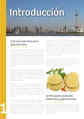 a) El mercado chino para
agroalimentos
Hasta ﬁnes de la década de los 70, China era una
economía cerrada y centralmente planiﬁcada.
Desde entonces reformas económicas sucesivas y
el ingreso a la Organización Mundial de Comercio
(OMC) introdujeron mayor apertura y, particularmente en el caso de los bienes de consumo, ciertos criterios de mercado. El rápido crecimiento ha
convertido al país en la segunda economía del
mundo.

constituyeron el 29% del total agrícola importado por China, por un volumen de 58 millones de
toneladas y un valor de US$ 35.000 millones),
seguidas por las de algodón (10%) y aceite de
palma (5%). Otros productos de importancia
fueron lana, cueros, azúcar, semillas de colza,
mandioca, harina de pescado, maíz, maderas en
bruto y aceite de soja.
Sin embargo, el tamaño de la población, su
creciente poder de compra y limitaciones en la
oferta local, también crean oportunidades para
alimentos y bebidas no commodities

Se pueden identiﬁcar tres factores estructurales
que hacen perdurable incrementos en la demanda de alimentos en China: urbanización, mayores
ingresos disponibles y cambios en los precios
relativos a favor de alimentos proteicos y de
calidad diferenciada.
China es uno de los mayores consumidores de
alimentos y bebidas del mundo, y también uno
de los mayores productores. Sin embargo, su
potencial de importación nace de una razón de
peso: con el 22% de la población mundial, sólo
dispone del 7% de la superﬁcie agrícola del
mundo.
Las importaciones chinas de productos agrícolas
son en su mayoría de commodities: En 2012, 30
posiciones arancelarias concentraron el 73,6% de
las importaciones totales agrícolas chinas, con un
fuerte predominio de las materias primas. Al
igual que en años anteriores, se destacaron las
importaciones de porotos de soja (por sí solas

b) Principales productos
elaborados y diferenciados
En el año 2013, el Ministerio de Agricultura, Ganadería y Pesca de la República Argentina realizó un
estudio sobre la demanda de alimentos diferenciados de China. Para ese universo seleccionado,
concluyó que:

 