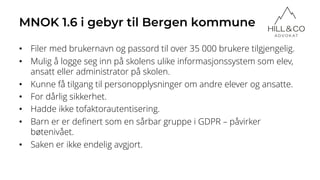 MNOK 1.6 i gebyr til Bergen kommune
• Filer med brukernavn og passord til over 35 000 brukere tilgjengelig.
• Mulig å logge seg inn på skolens ulike informasjonssystem som elev,
ansatt eller administrator på skolen.
• Kunne få tilgang til personopplysninger om andre elever og ansatte.
• For dårlig sikkerhet.
• Hadde ikke tofaktorautentisering.
• Barn er er definert som en sårbar gruppe i GDPR – påvirker
bøtenivået.
• Saken er ikke endelig avgjort.
 