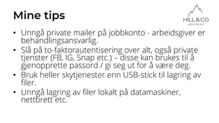 Mine tips
• Unngå private mailer på jobbkonto - arbeidsgiver er
behandlingsansvarlig.
• Slå på to-faktorautentisering over alt, også private
tjenster (FB, IG, Snap etc.) – disse kan brukes til å
gjenopprette passord / gi seg ut for å være deg.
• Bruk heller skytjenester enn USB-stick til lagring av
filer.
• Unngå lagring av filer lokalt på datamaskiner,
nettbrett etc.
 
