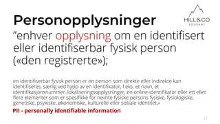 Personopplysninger
”enhver opplysning om en identifisert
eller identifiserbar fysisk person
(«den registrerte»);
en identifiserbar fysisk person er en person som direkte eller indirekte kan
identifiseres, særlig ved hjelp av en identifikator, f.eks. et navn, et
identifikasjonsnummer, lokaliseringsopplysninger, en online-identifikator eller ett eller
flere elementer som er spesifikke for nevnte fysiske persons fysiske, fysiologiske,
genetiske, psykiske, økonomiske, kulturelle eller sosiale identitet,»
22
PII - personally identifiable information
 