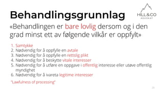 Behandlingsgrunnlag
«Behandlingen er bare lovlig dersom og i den
grad minst ett av følgende vilkår er oppfylt»
26
”Lawfulness of processing”
1. Samtykke
2. Nødvendig for å oppfylle en avtale
3. Nødvendig for å oppfylle en rettslig plikt
4. Nødvendig for å beskytte vitale interesser
5. Nødvendig for å utføre en oppgave i offentlig interesse eller utøve offentlig
myndighet
6. Nødvendig for å ivareta legitime interesser
 