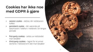 Cookies har ikke noe
med GDPR å gjøre
• session cookie – slettes når nettleseren
lukkes
• persistent cookie – blir værende på
datamaskin / telefon / nettbrett i en lengre
periode
• first-party cookies - settes av nettstedet
man besøker
• third-party cookies – lagret for et annet
domene / nettsted enn det man besøker
28
 