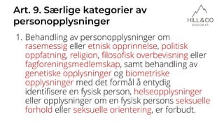 Art. 9. Særlige kategorier av
personopplysninger
1. Behandling av personopplysninger om
rasemessig eller etnisk opprinnelse, politisk
oppfatning, religion, filosofisk overbevisning eller
fagforeningsmedlemskap, samt behandling av
genetiske opplysninger og biometriske
opplysninger med det formål å entydig
identifisere en fysisk person, helseopplysninger
eller opplysninger om en fysisk persons seksuelle
forhold eller seksuelle orientering, er forbudt.
 