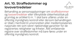 Art. 10. Straffedommer og
lovovertredelser
Behandling av personopplysninger om straffedommer
og lovovertredelser eller tilknyttede sikkerhetstiltak på
grunnlag av artikkel 6 nr. 1 skal bare utføres under en
offentlig myndighets kontroll eller dersom behandlingen
er tillatt i henhold til unionsretten eller medlemsstatenes
nasjonale rett som sikrer nødvendige garantier for de
registrertes rettigheter og friheter. Alle omfattende
registre over straffedommer må bare føres under en
offentlig myndighets kontroll.
 