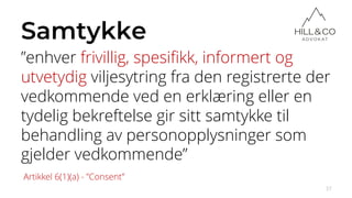 Samtykke
”enhver frivillig, spesifikk, informert og
utvetydig viljesytring fra den registrerte der
vedkommende ved en erklæring eller en
tydelig bekreftelse gir sitt samtykke til
behandling av personopplysninger som
gjelder vedkommende”
37
Artikkel 6(1)(a) - ”Consent”
 