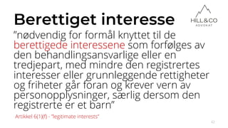 Berettiget interesse
”nødvendig for formål knyttet til de
berettigede interessene som forfølges av
den behandlingsansvarlige eller en
tredjepart, med mindre den registrertes
interesser eller grunnleggende rettigheter
og friheter går foran og krever vern av
personopplysninger, særlig dersom den
registrerte er et barn”
42
Artikkel 6(1)(f) - ”legitimate interests”
 