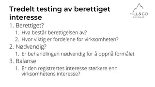 Tredelt testing av berettiget
interesse
1. Berettiget?
1. Hva består berettigelsen av?
2. Hvor viktig er fordelene for virksomheten?
2. Nødvendig?
1. Er behandlingen nødvendig for å oppnå formålet
3. Balanse
1. Er den registrertes interesse sterkere enn
virksomhetens interesse?
 