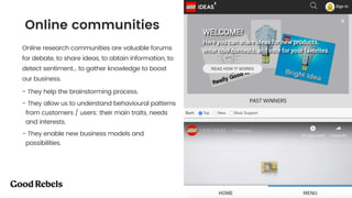 󰀁40
Online research communities are valuable forums
for debate, to share ideas, to obtain information, to
detect sentiment… to gather knowledge to boost
our business.
- They help the brainstorming process.
- They allow us to understand behavioural patterns
from customers / users: their main traits, needs
and interests.
- They enable new business models and
possibilities.
Online communities
 