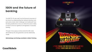 iGEN and the future of
banking
The iGEN (16-25 year olds) are the ﬁnancial consumers of
the future; by understanding their attitude, behaviour and
pain points, banks (both challenger and traditional) have
the best possible lens to focus on where the sector is likely
to head. It’s time for signiﬁcant reimagination in everyday
banking. 
 
Through a focus group, we discovered the offer value
demanded by this new generation and the relationship
model.
Methodology and ﬁndings available in Rebel Thinking.
 