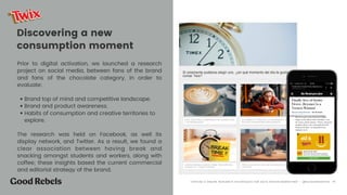 Discovering a new
consumption moment
Prior to digital activation, we launched a research
project on social media, between fans of the brand
and fans of the chocolate category, in order to
evaluate:  
• Brand top of mind and competitive landscape.
• Brand and product awareness.
• Habits of consumption and creative territories to
explore.
The research was held on Facebook, as well its
display network, and Twitter. As a result, we found a
clear association between having break and
snacking amongst students and workers, along with
coffee; these insights based the current commercial
and editorial strategy of the brand. 
󰀁19“OFFLINE & ONLINE RESEARCH TECHNIQUES FOR DATA DRIVEN MARKETING” - @ELEAZARSANTOS
 