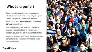 A commercial panel is a group of people that
reflects the diversity and complexity of a given
market. They allow us to obtain relevant
information, on a regular basis and a stable
sample, along time.
Said surveys integrate conclusions and the
sociodemographic traits of the sample,
location, devices and other relevant attributes.
Moreover, it allows us to focus on those relevant
panelists for the research, eliminating noise
from the sample.
What’s a panel?
 