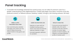 󰀁23Tracking de panelistas |
• To broaden the knowledge obtained from panel surveys, we can select its premium users for a
greater understanding of their digital behaviour (visited web pages, time spent, moments of the day,
preferred content) on different devices (desktop, mobile), through a 24h tracking software, 365 days.
• Own and third party websites
and apps, from which we may
want to follow the journey
(back & forth) of any given user
proﬁle
• Selection of users with the
installed tracking system,
whom may have accused the
selected websites or apps.
• Sociodemographic deﬁnition
for panelists.
• Consumer journey based on
website visits, time spent,
moment of the day, devices,
number of access, apps,
queries on search engines… all
related to sociodemographic
proﬁle of tracked users.
USERS NAVIGATION LOGWEBS & APPS  
TRACKING SELECTION
RESULTS ANALYSIS
Panel tracking
“OFFLINE & ONLINE RESEARCH TECHNIQUES FOR DATA DRIVEN MARKETING” - @ELEAZARSANTOS 󰀁23
 