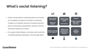 󰀁27
• Online conversations monitoring about our brands,
its competitors, products and topics of interests.  
It allows us to identify volumen of owned and third
party conversations, perceptions, opinions and the
sentiment towards our brand.
• It’s a great trends detector, and also works real time
to identify potential reputation crisis through alerts.
How many
mentions?
 
Share of
Voice?
Where is the
conversation
held? 
SM, forums
When? 
 
Before, during,
after their
journey…
Which are the
main topics?
Who’s
talking?  
KOL?
What’s the
sentiment
towards our
brand?
What’s social listening?
“OFFLINE & ONLINE RESEARCH TECHNIQUES FOR DATA DRIVEN MARKETING” - @ELEAZARSANTOS 󰀁27
 