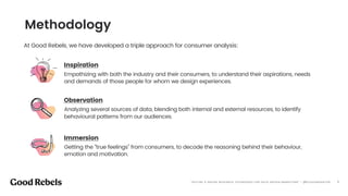 󰀁3
At Good Rebels, we have developed a triple approach for consumer analysis:
Inspiration
Empathizing with both the industry and their consumers, to understand their aspirations, needs
and demands of those people for whom we design experiences.
Observation
Analyzing several sources of data, blending both internal and external resources, to identify
behavioural patterns from our audiences.
Immersion
Getting the “true feelings” from consumers, to decode the reasoning behind their behaviour,
emotion and motivation.
Methodology
“OFFLINE & ONLINE RESEARCH TECHNIQUES FOR DATA DRIVEN MARKETING” - @ELEAZARSANTOS
 